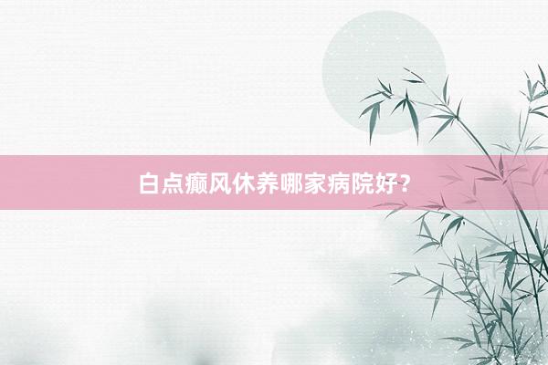 白点癫风休养哪家病院好？