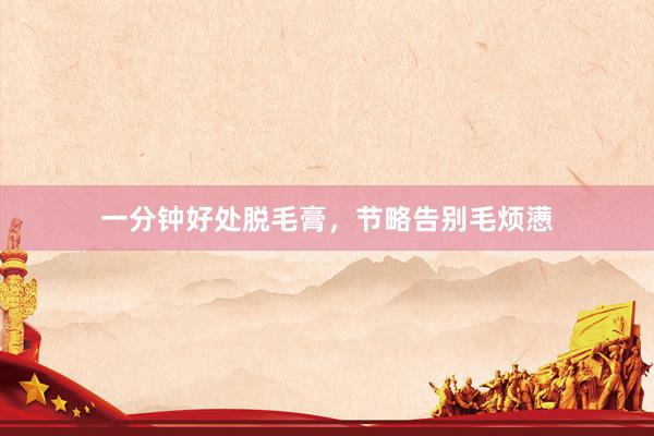 一分钟好处脱毛膏，节略告别毛烦懑