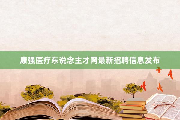 康强医疗东说念主才网最新招聘信息发布